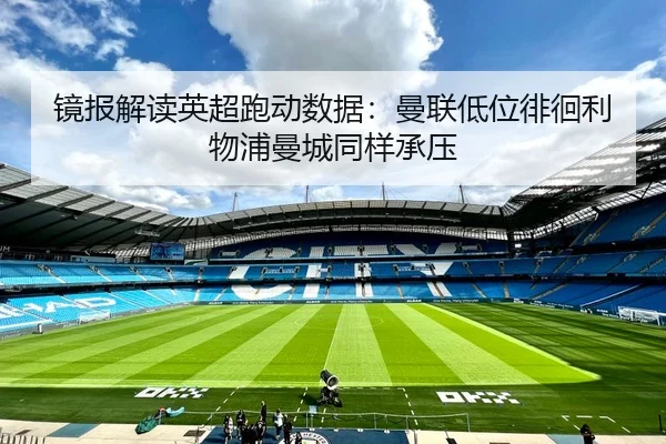 镜报解读英超跑动数据：曼联低位徘徊利物浦曼城同样承压